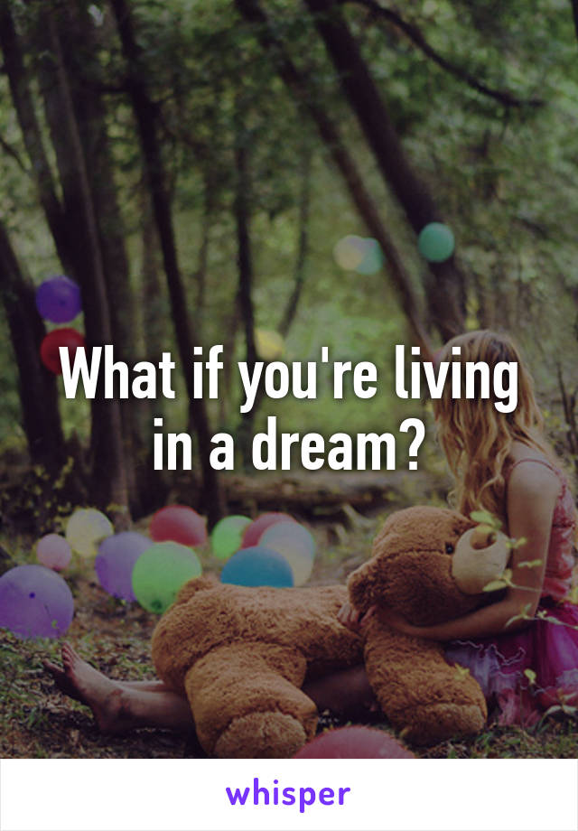 What if you're living in a dream?