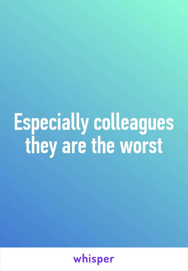 Especially colleagues they are the worst