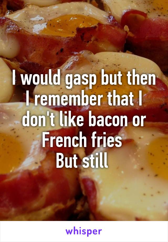 I would gasp but then I remember that I don't like bacon or French fries 
But still 
