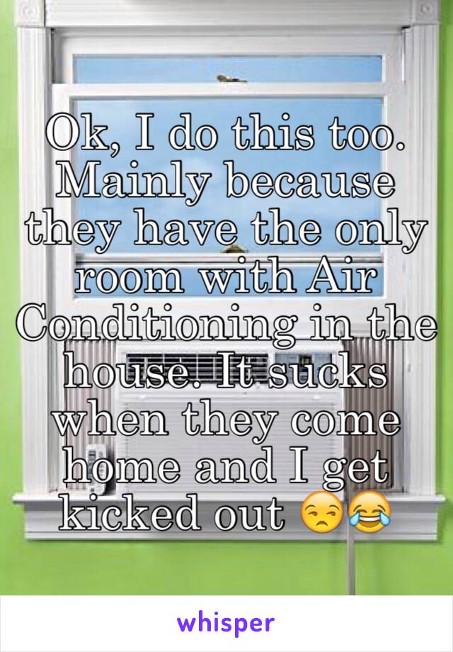 Ok, I do this too. Mainly because they have the only room with Air Conditioning in the house. It sucks when they come home and I get kicked out 😒😂