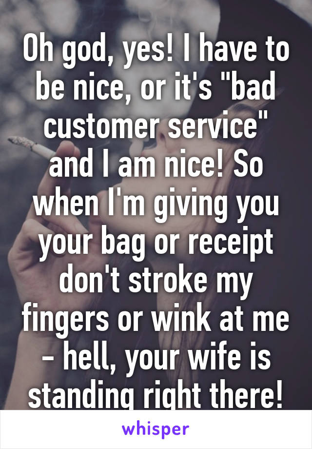 Oh god, yes! I have to be nice, or it's "bad customer service" and I am nice! So when I'm giving you your bag or receipt don't stroke my fingers or wink at me - hell, your wife is standing right there!