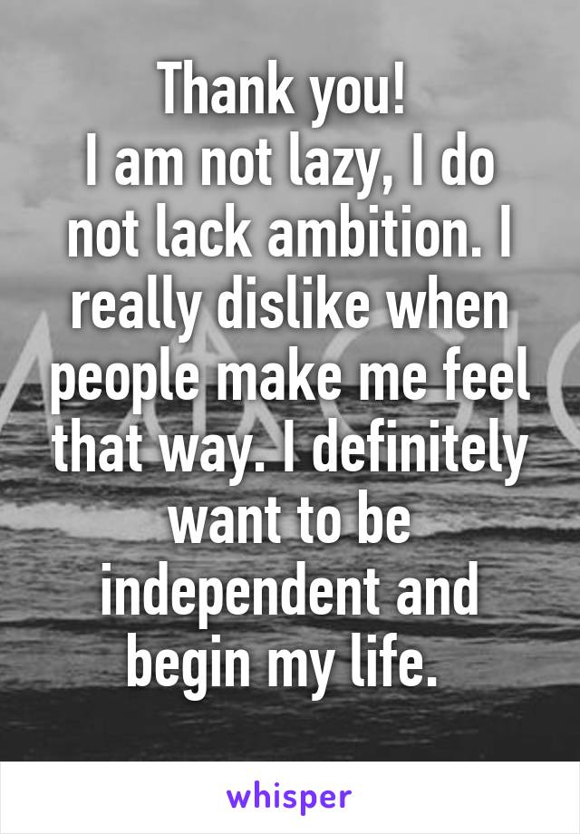 Thank you! 
I am not lazy, I do not lack ambition. I really dislike when people make me feel that way. I definitely want to be independent and begin my life. 
