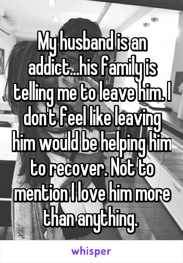My husband is an addict...his family is telling me to leave him. I don't feel like leaving him would be helping him to recover. Not to mention I love him more than anything. 