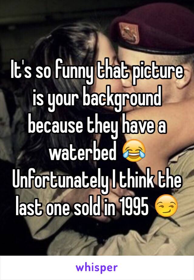 It's so funny that picture is your background because they have a waterbed 😂
Unfortunately I think the last one sold in 1995 😏