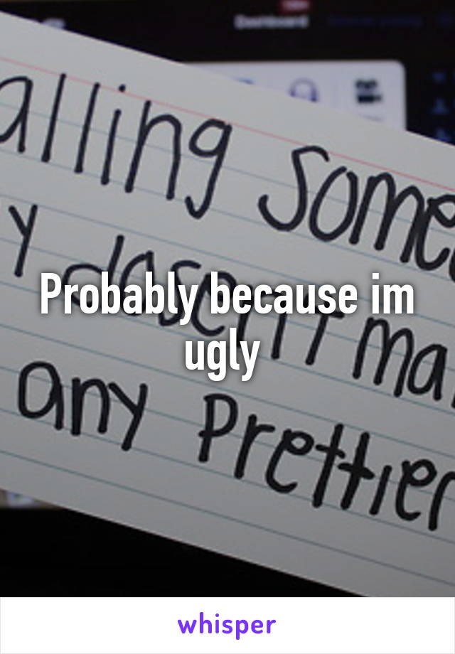 Probably because im ugly 