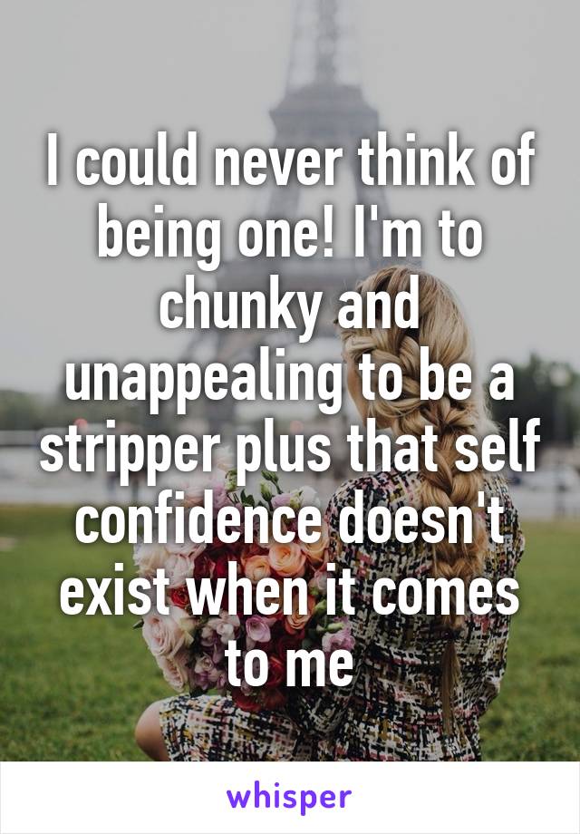 I could never think of being one! I'm to chunky and unappealing to be a stripper plus that self confidence doesn't exist when it comes to me