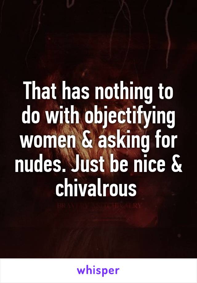 That has nothing to do with objectifying women & asking for nudes. Just be nice & chivalrous 