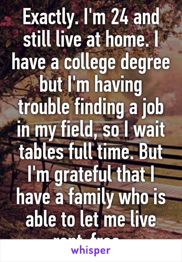 Exactly. I'm 24 and still live at home. I have a college degree but I'm having trouble finding a job in my field, so I wait tables full time. But I'm grateful that I have a family who is able to let me live rent-free. 