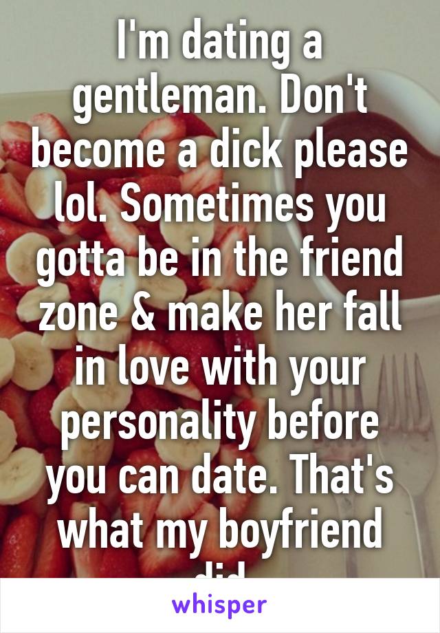 I'm dating a gentleman. Don't become a dick please lol. Sometimes you gotta be in the friend zone & make her fall in love with your personality before you can date. That's what my boyfriend did