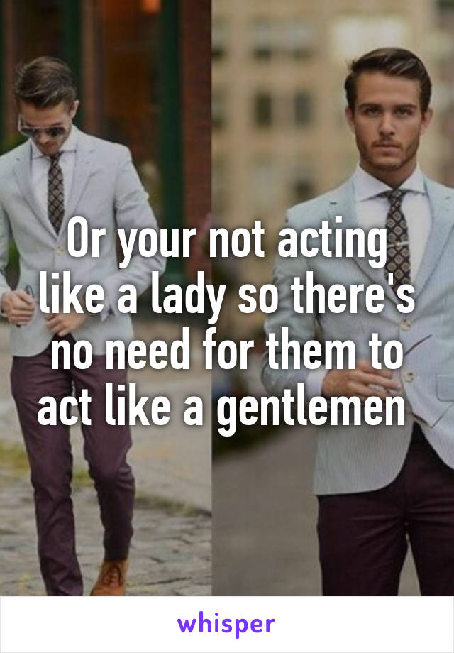 Or your not acting like a lady so there's no need for them to act like a gentlemen 