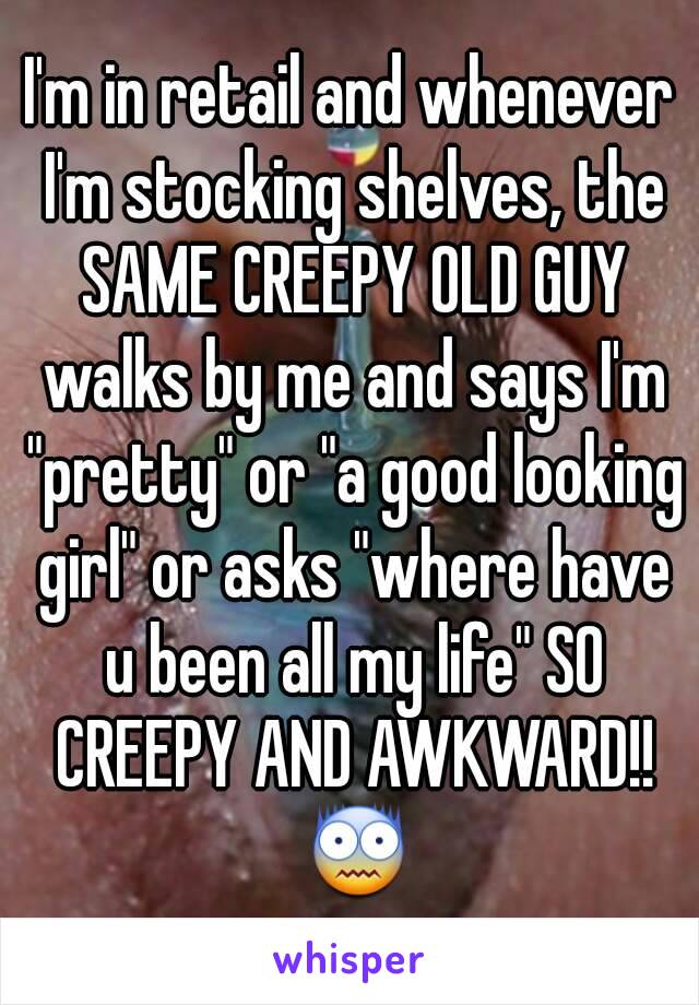 I'm in retail and whenever I'm stocking shelves, the SAME CREEPY OLD GUY walks by me and says I'm "pretty" or "a good looking girl" or asks "where have u been all my life" SO CREEPY AND AWKWARD!! 😨