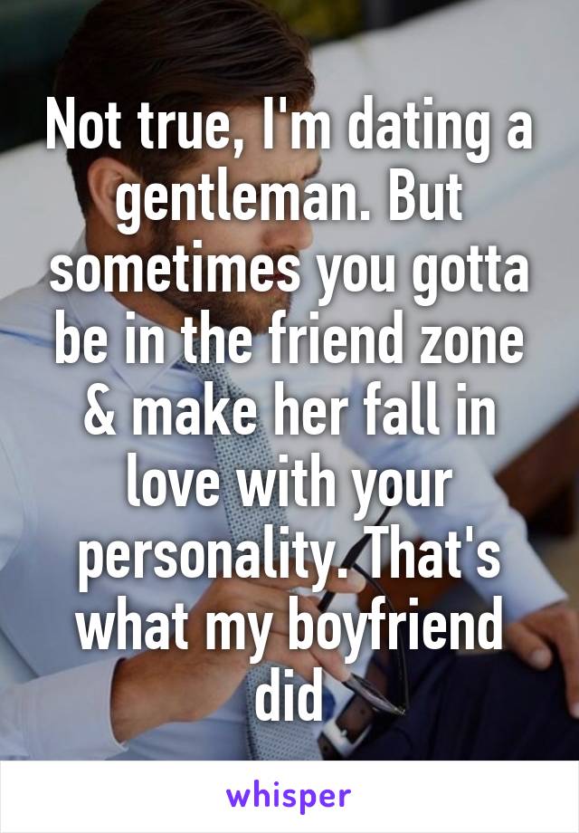 Not true, I'm dating a gentleman. But sometimes you gotta be in the friend zone & make her fall in love with your personality. That's what my boyfriend did