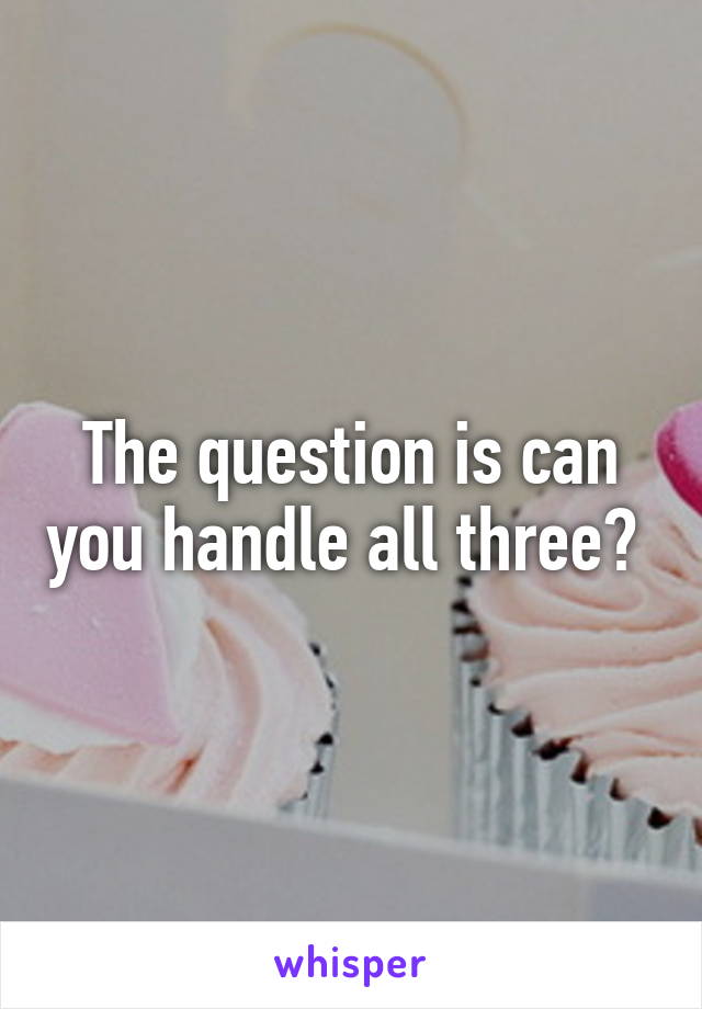 The question is can you handle all three? 