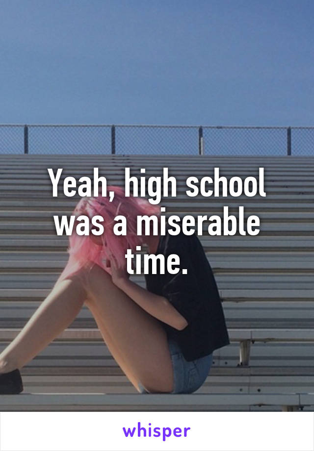 Yeah, high school was a miserable time.