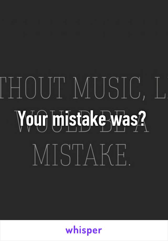 Your mistake was? 