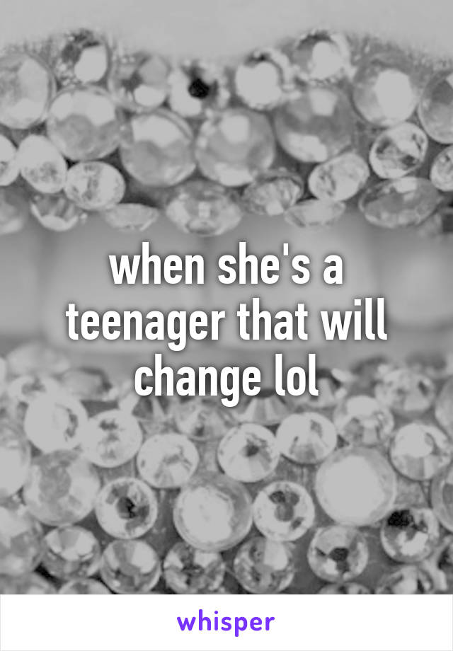 when she's a teenager that will change lol