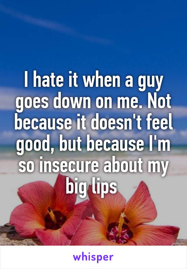 I hate it when a guy goes down on me. Not because it doesn't feel good, but because I'm so insecure about my big lips 