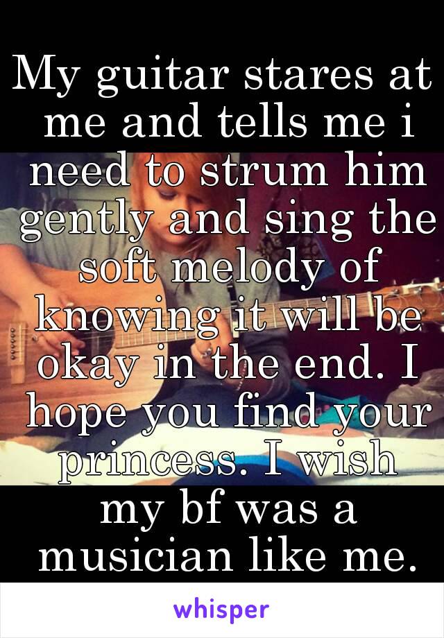 My guitar stares at me and tells me i need to strum him gently and sing the soft melody of knowing it will be okay in the end. I hope you find your princess. I wish my bf was a musician like me.