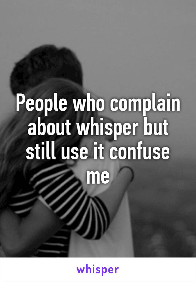 People who complain about whisper but still use it confuse me