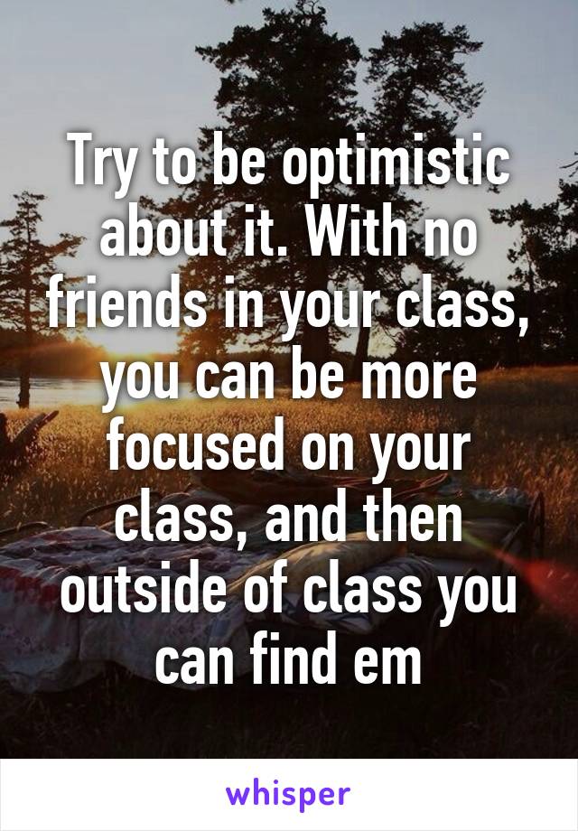 Try to be optimistic about it. With no friends in your class, you can be more focused on your class, and then outside of class you can find em