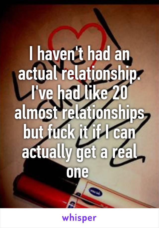 I haven't had an actual relationship. I've had like 20 almost relationships but fuck it if I can actually get a real one 