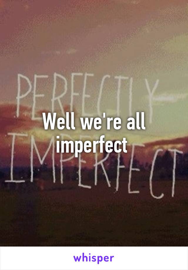 Well we're all imperfect 