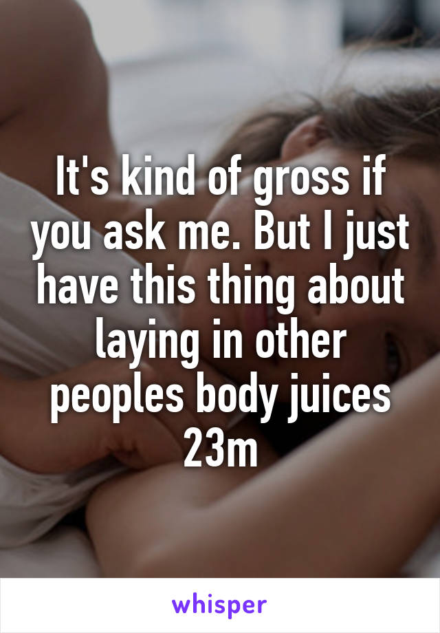 It's kind of gross if you ask me. But I just have this thing about laying in other peoples body juices
23m