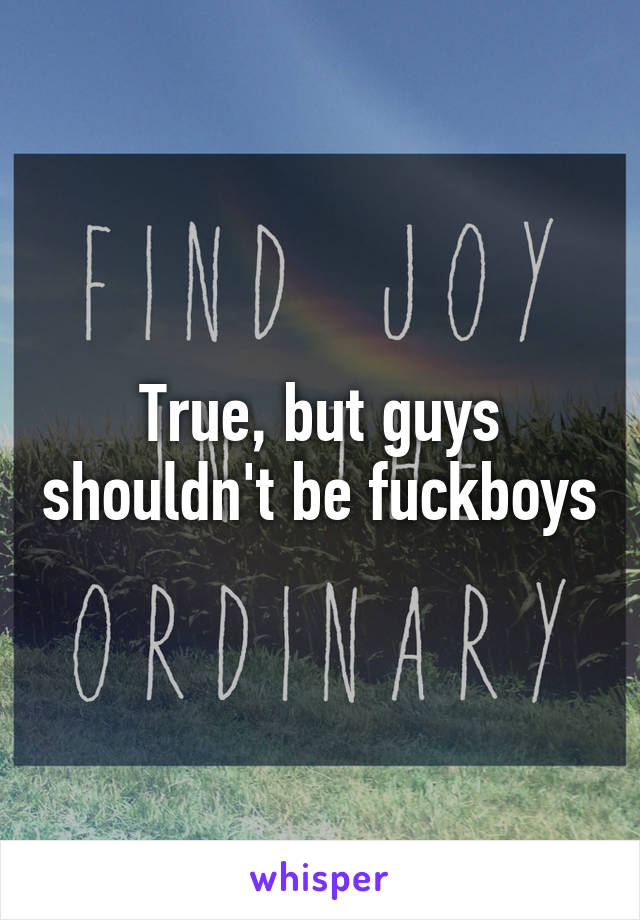 True, but guys shouldn't be fuckboys