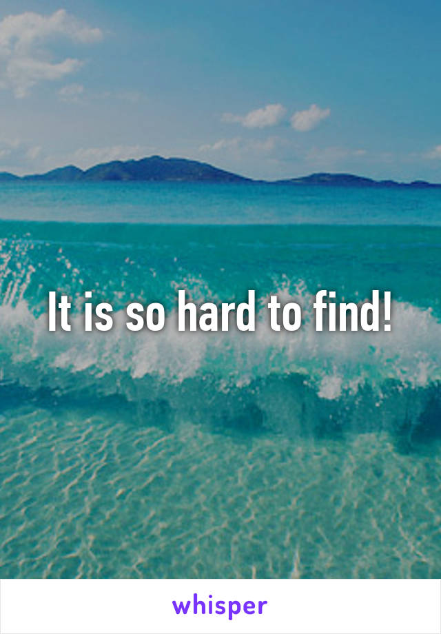 It is so hard to find!