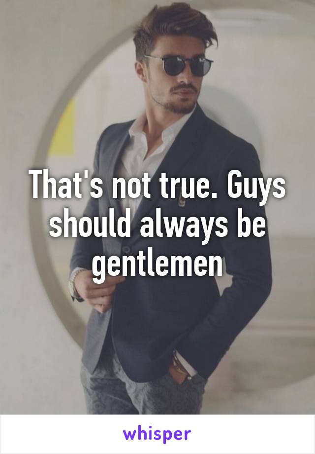 That's not true. Guys should always be gentlemen