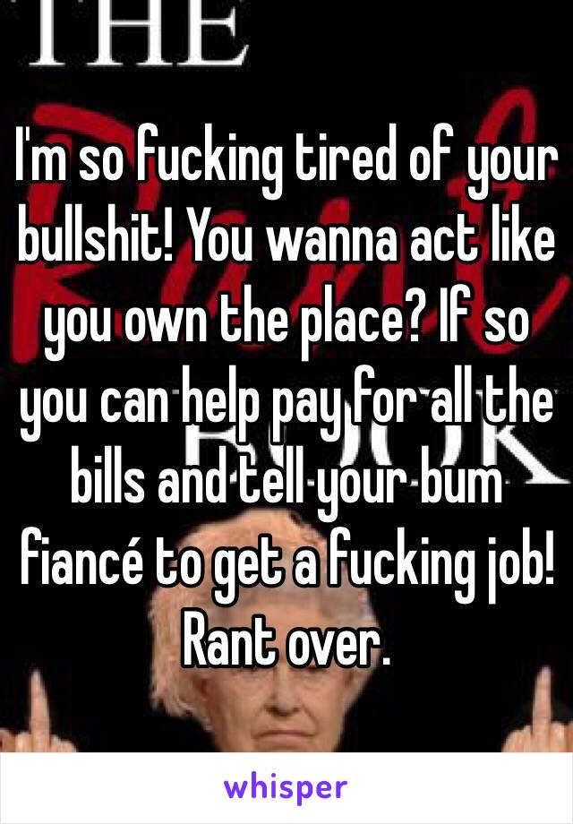 I'm so fucking tired of your bullshit! You wanna act like you own the place? If so you can help pay for all the bills and tell your bum fiancé to get a fucking job!
Rant over.