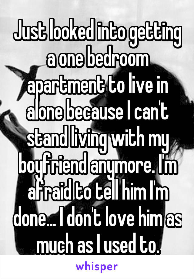 Just looked into getting a one bedroom apartment to live in alone because I can't stand living with my boyfriend anymore. I'm afraid to tell him I'm done... I don't love him as much as I used to.