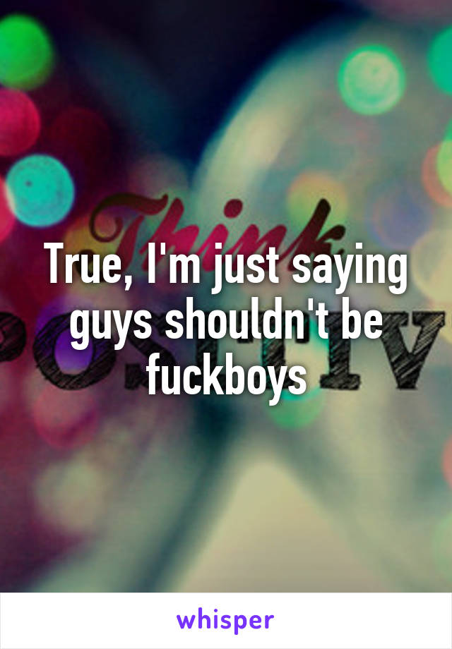 True, I'm just saying guys shouldn't be fuckboys