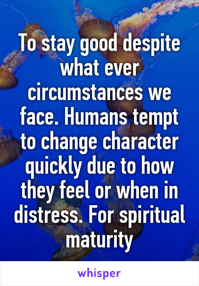 To stay good despite what ever circumstances we face. Humans tempt to change character quickly due to how they feel or when in distress. For spiritual maturity