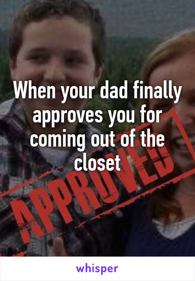 When your dad finally approves you for coming out of the closet
