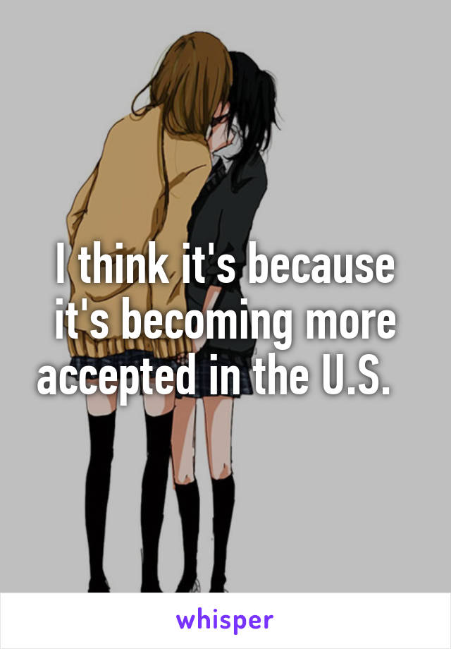 I think it's because it's becoming more accepted in the U.S.  