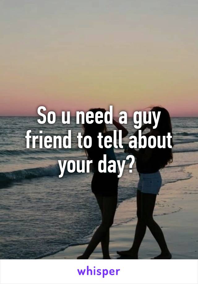 So u need a guy friend to tell about your day? 