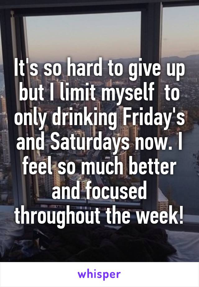 It's so hard to give up but I limit myself  to only drinking Friday's and Saturdays now. I feel so much better and focused throughout the week!