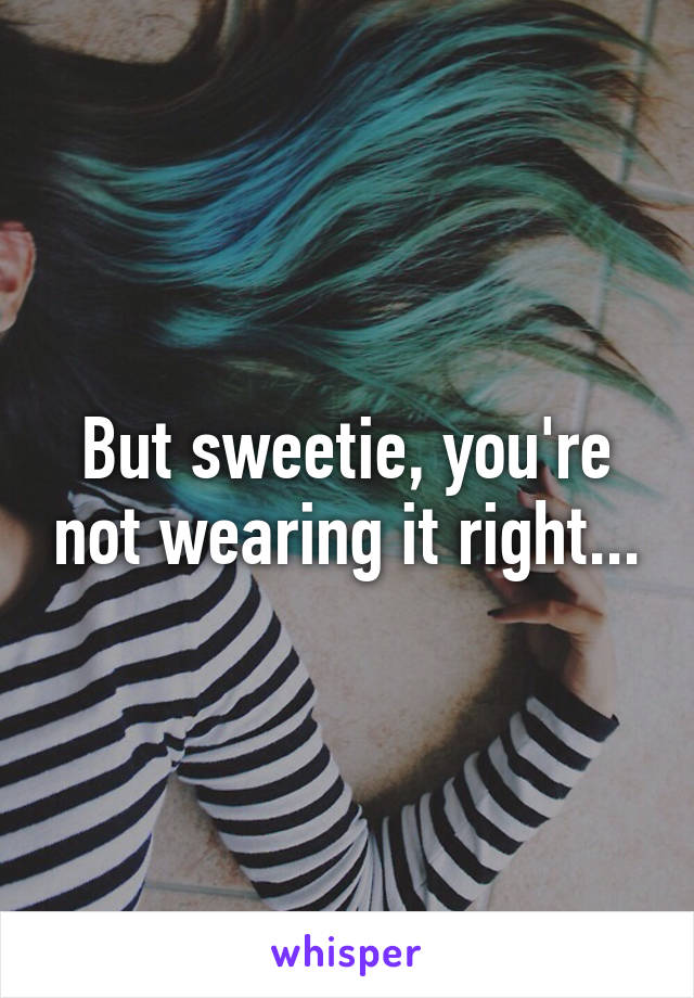 But sweetie, you're not wearing it right...