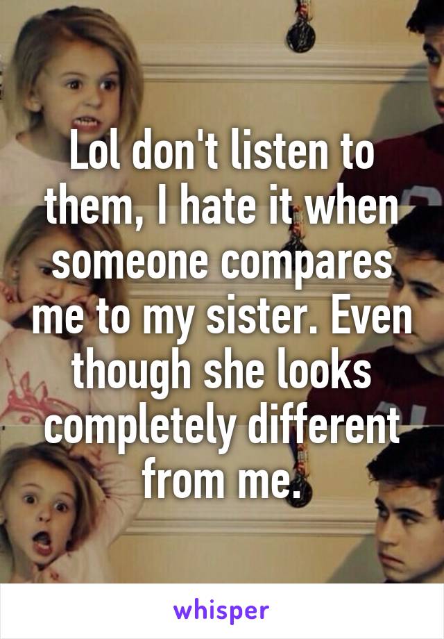 Lol don't listen to them, I hate it when someone compares me to my sister. Even though she looks completely different from me.