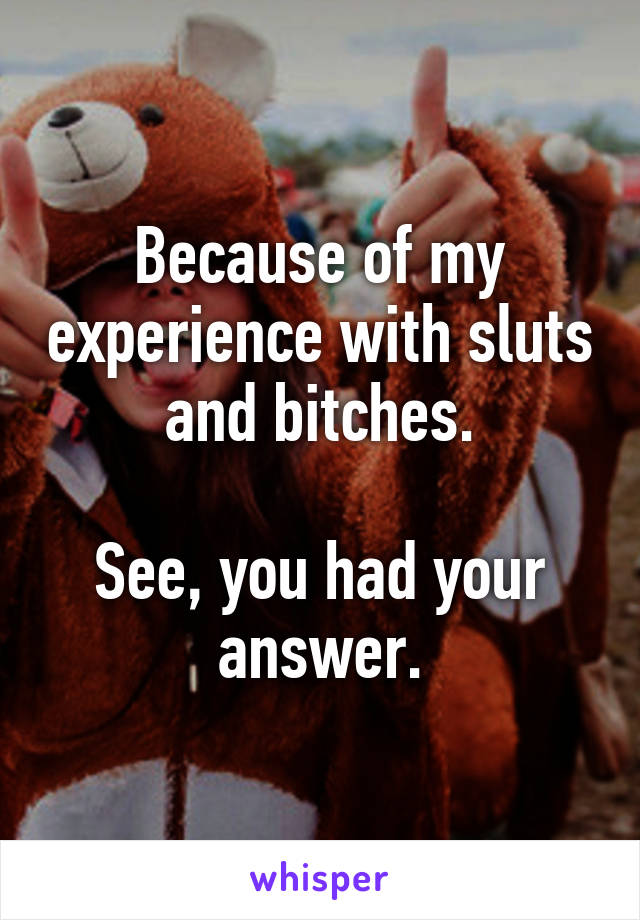 Because of my experience with sluts and bitches.

See, you had your answer.