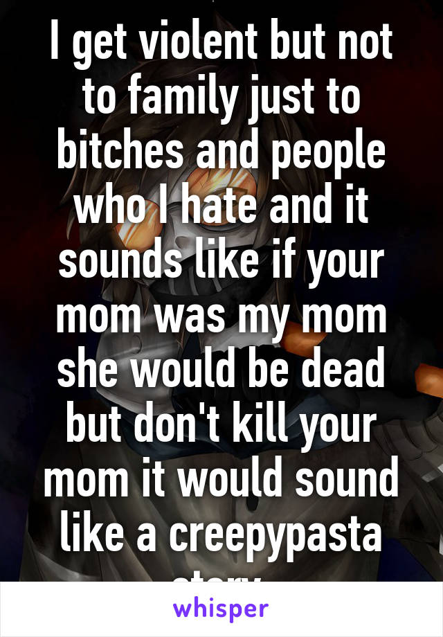 I get violent but not to family just to bitches and people who I hate and it sounds like if your mom was my mom she would be dead but don't kill your mom it would sound like a creepypasta story 