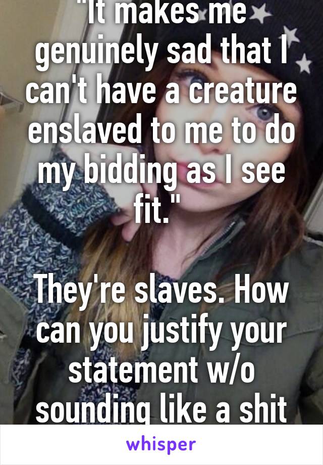 "It makes me genuinely sad that I can't have a creature enslaved to me to do my bidding as I see fit." 

They're slaves. How can you justify your statement w/o sounding like a shit human being?