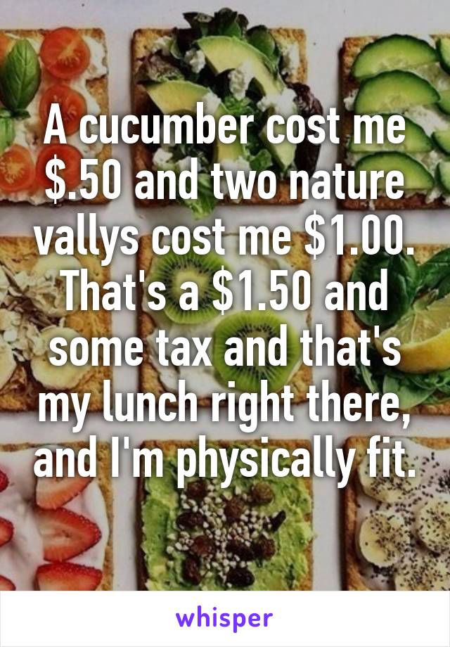 A cucumber cost me $.50 and two nature vallys cost me $1.00. That's a $1.50 and some tax and that's my lunch right there, and I'm physically fit. 