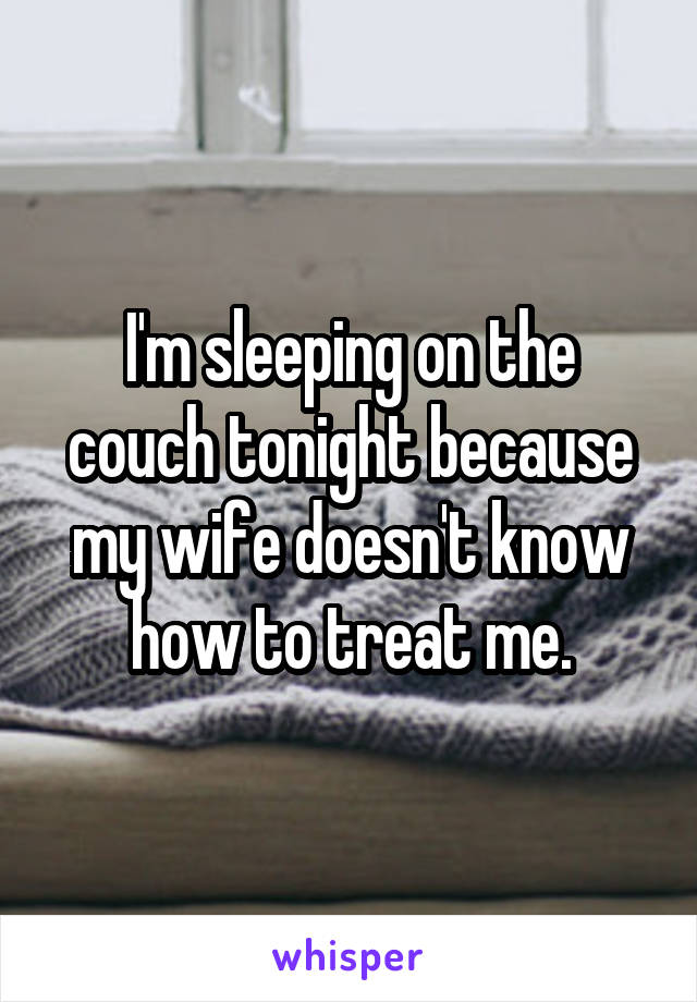 I'm sleeping on the couch tonight because my wife doesn't know how to treat me.