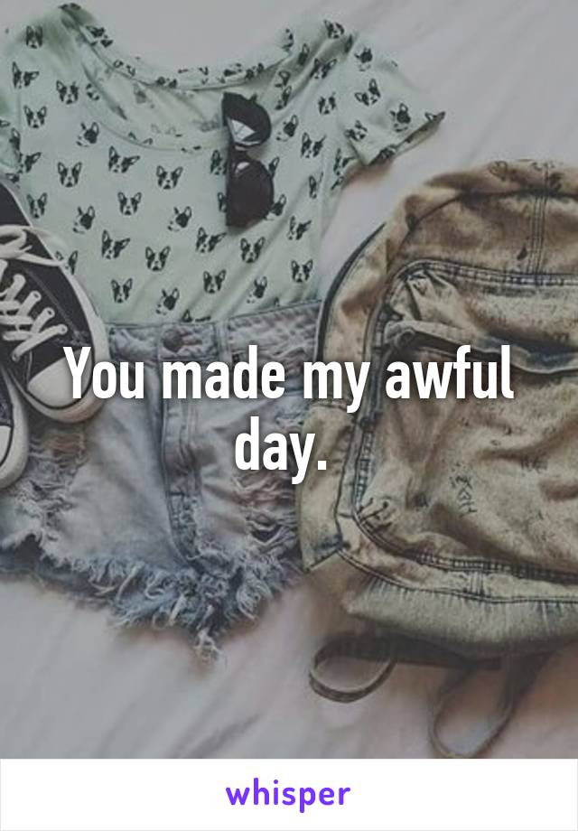 You made my awful day. 