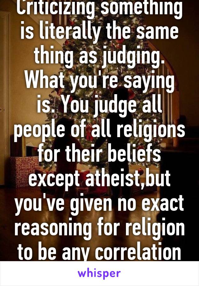 Criticizing something is literally the same thing as judging. What you're saying is. You judge all people of all religions for their beliefs except atheist,but you've given no exact reasoning for religion to be any correlation to flawed logic.