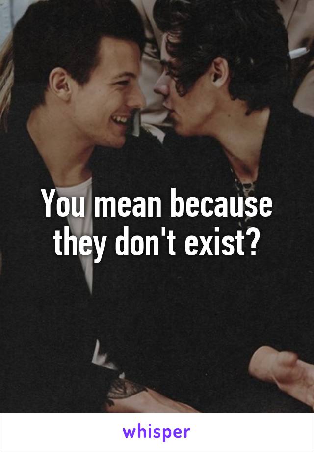 You mean because they don't exist?