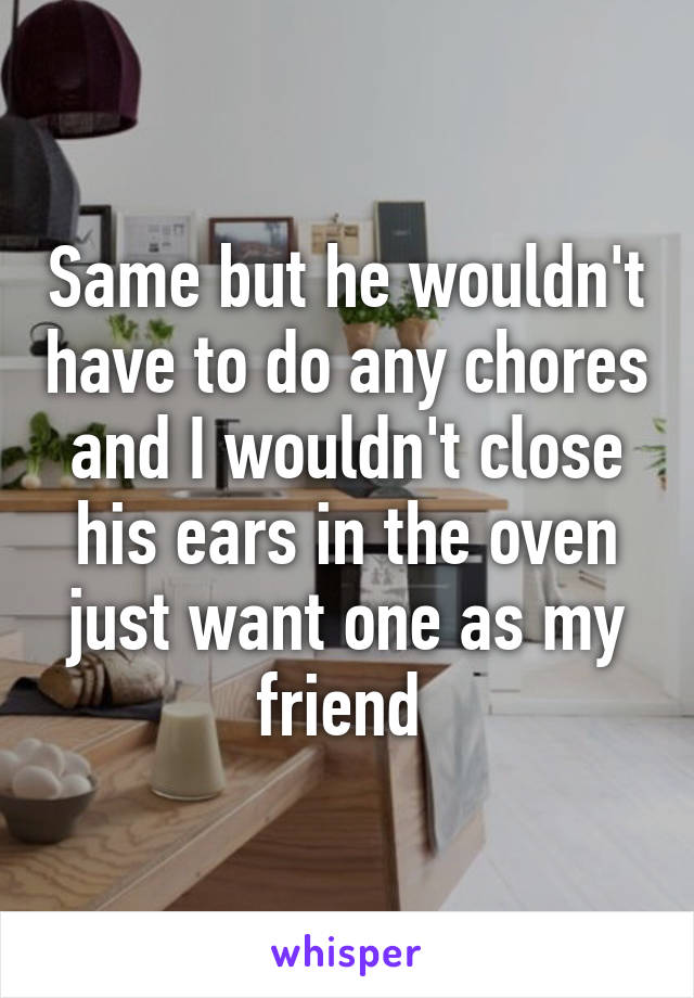 Same but he wouldn't have to do any chores and I wouldn't close his ears in the oven just want one as my friend 