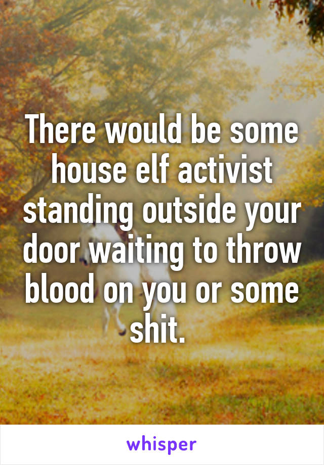 There would be some house elf activist standing outside your door waiting to throw blood on you or some shit. 